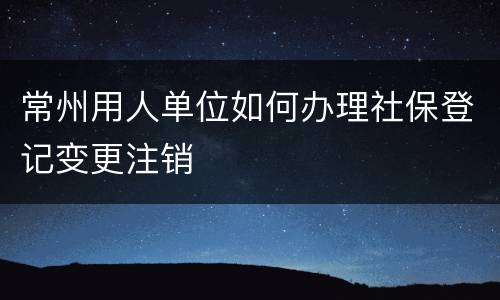 常州用人单位如何办理社保登记变更注销
