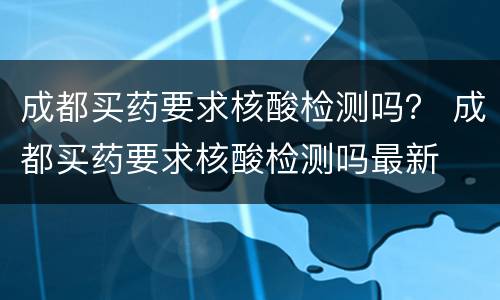 成都买药要求核酸检测吗？ 成都买药要求核酸检测吗最新