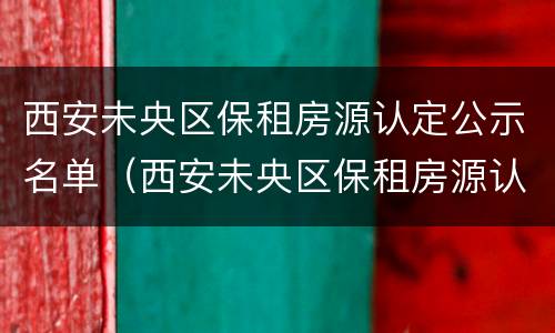西安未央区保租房源认定公示名单（西安未央区保租房源认定公示名单公布）