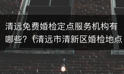 清远免费婚检定点服务机构有哪些?（清远市清新区婚检地点）