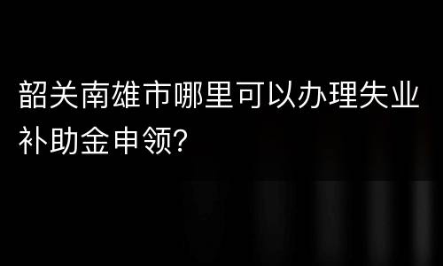 韶关南雄市哪里可以办理失业补助金申领？