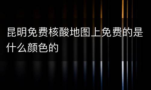 昆明免费核酸地图上免费的是什么颜色的