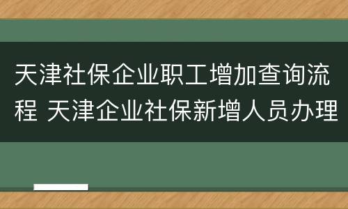 天津社保企业职工增加查询流程 天津企业社保新增人员办理流程