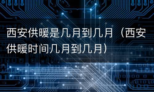 西安供暖是几月到几月（西安供暖时间几月到几月）