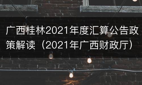 广西桂林2021年度汇算公告政策解读（2021年广西财政厅）