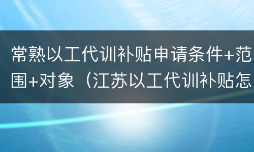 常熟以工代训补贴申请条件+范围+对象（江苏以工代训补贴怎么申请）