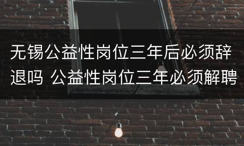 无锡公益性岗位三年后必须辞退吗 公益性岗位三年必须解聘吗