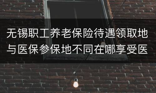 无锡职工养老保险待遇领取地与医保参保地不同在哪享受医保退休待遇？