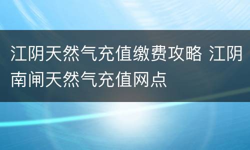 江阴天然气充值缴费攻略 江阴南闸天然气充值网点