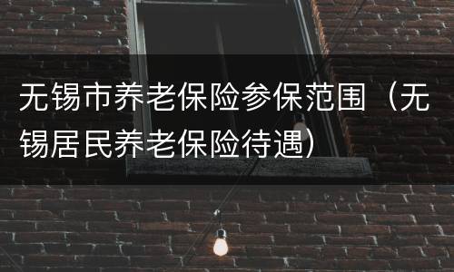 无锡市养老保险参保范围（无锡居民养老保险待遇）