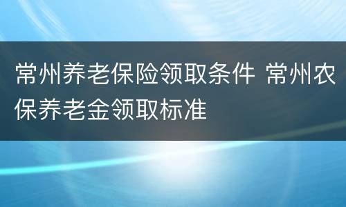 常州养老保险领取条件 常州农保养老金领取标准