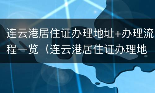 连云港居住证办理地址+办理流程一览（连云港居住证办理地址 办理流程一览表图片）