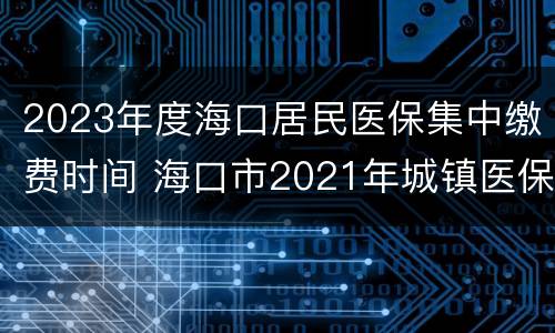 2023年度海口居民医保集中缴费时间 海口市2021年城镇医保什么时候可以缴费