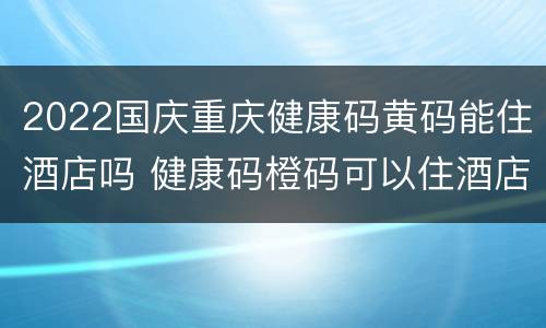 2022国庆重庆健康码黄码能住酒店吗 健康码橙码可以住酒店吗