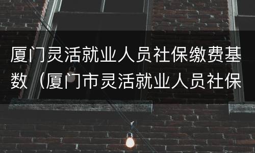 厦门灵活就业人员社保缴费基数（厦门市灵活就业人员社保缴费标准）