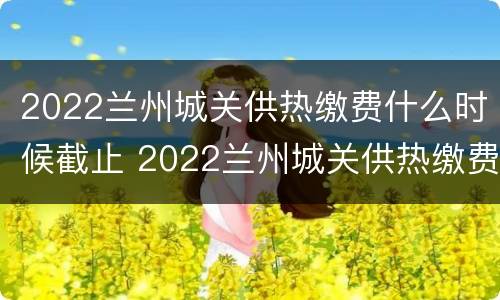 2022兰州城关供热缴费什么时候截止 2022兰州城关供热缴费什么时候截止呢