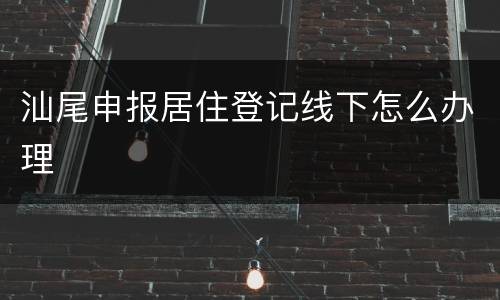 汕尾申报居住登记线下怎么办理