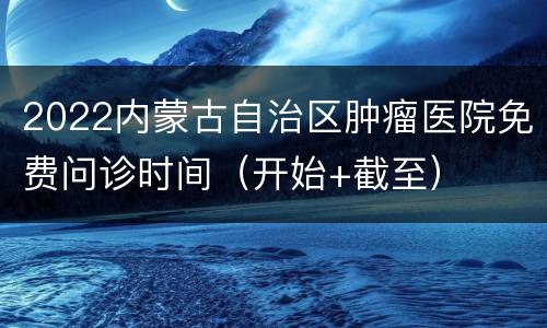 2022内蒙古自治区肿瘤医院免费问诊时间（开始+截至）