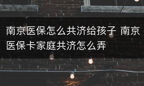 南京医保怎么共济给孩子 南京医保卡家庭共济怎么弄