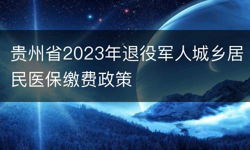 贵州省2023年退役军人城乡居民医保缴费政策