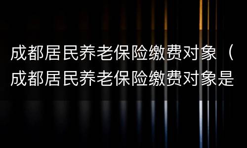 成都居民养老保险缴费对象（成都居民养老保险缴费对象是什么）