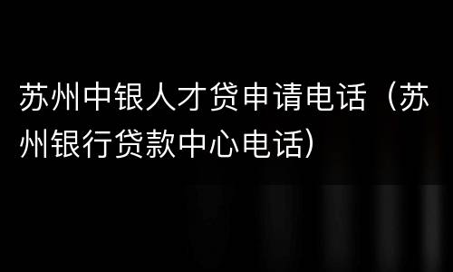 苏州中银人才贷申请电话（苏州银行贷款中心电话）