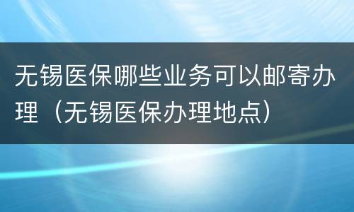 无锡医保哪些业务可以邮寄办理（无锡医保办理地点）