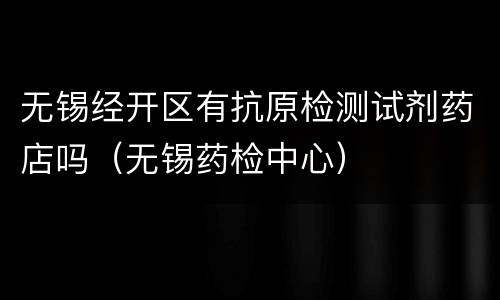 无锡经开区有抗原检测试剂药店吗（无锡药检中心）