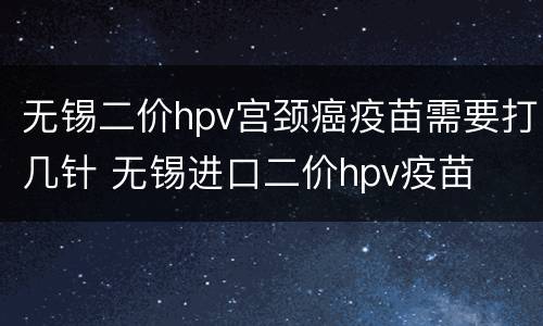 无锡二价hpv宫颈癌疫苗需要打几针 无锡进口二价hpv疫苗