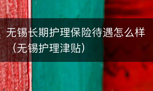无锡长期护理保险待遇怎么样（无锡护理津贴）