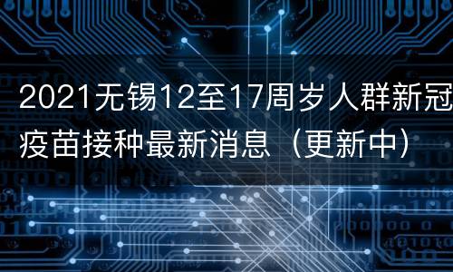 2021无锡12至17周岁人群新冠疫苗接种最新消息（更新中）