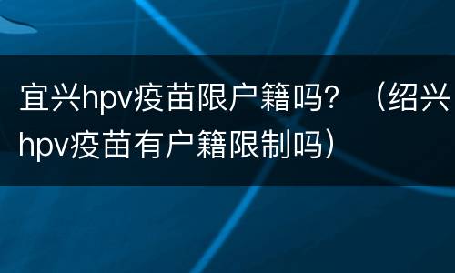 宜兴hpv疫苗限户籍吗？（绍兴hpv疫苗有户籍限制吗）