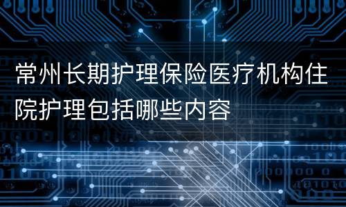 常州长期护理保险医疗机构住院护理包括哪些内容