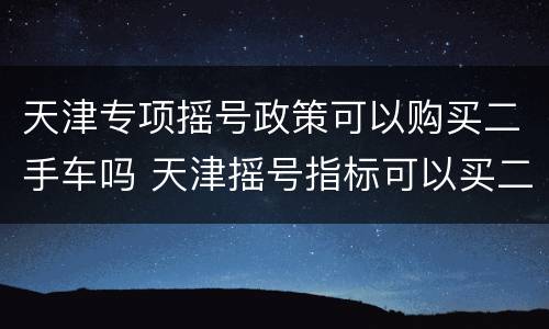 天津专项摇号政策可以购买二手车吗 天津摇号指标可以买二手车吗