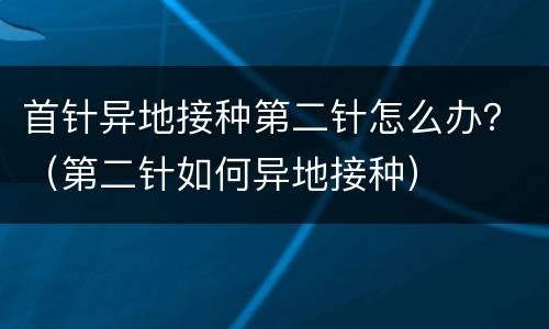 首针异地接种第二针怎么办？（第二针如何异地接种）