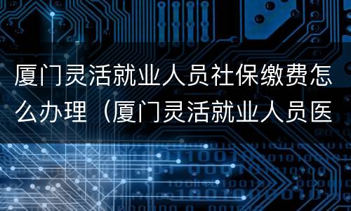 厦门灵活就业人员社保缴费怎么办理（厦门灵活就业人员医保缴费）