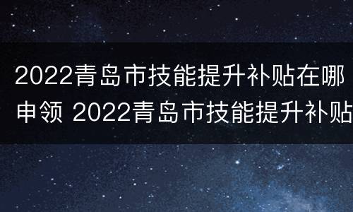 2022青岛市技能提升补贴在哪申领 2022青岛市技能提升补贴在哪申领呢