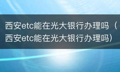 西安etc能在光大银行办理吗（西安etc能在光大银行办理吗）