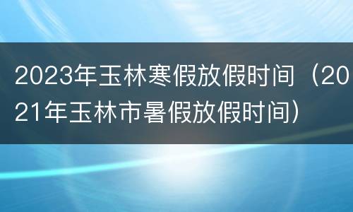 2023年玉林寒假放假时间（2021年玉林市暑假放假时间）