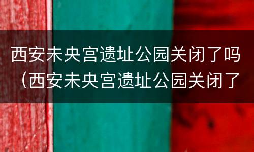 西安未央宫遗址公园关闭了吗（西安未央宫遗址公园关闭了吗现在）