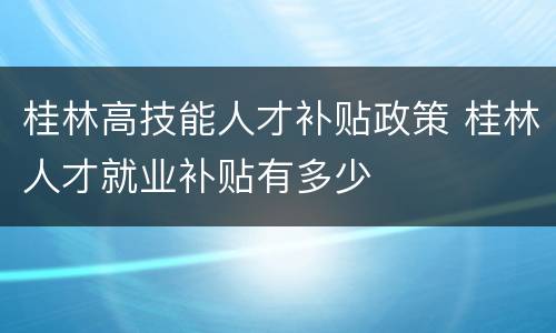 桂林高技能人才补贴政策 桂林人才就业补贴有多少