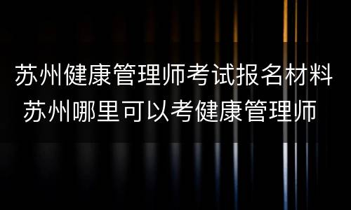 苏州健康管理师考试报名材料 苏州哪里可以考健康管理师