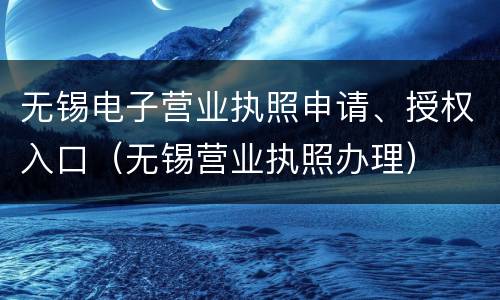 无锡电子营业执照申请、授权入口（无锡营业执照办理）