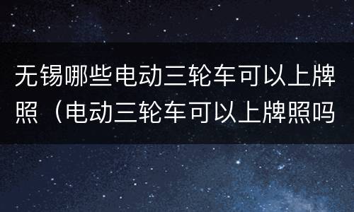 无锡哪些电动三轮车可以上牌照（电动三轮车可以上牌照吗?江苏地区）
