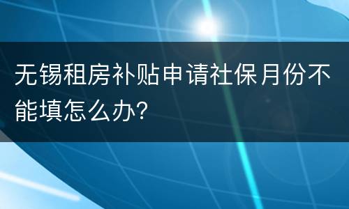 无锡租房补贴申请社保月份不能填怎么办？