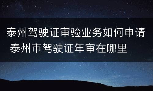 泰州驾驶证审验业务如何申请 泰州市驾驶证年审在哪里