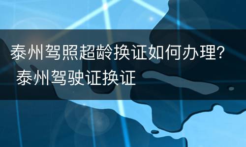 泰州驾照超龄换证如何办理？ 泰州驾驶证换证
