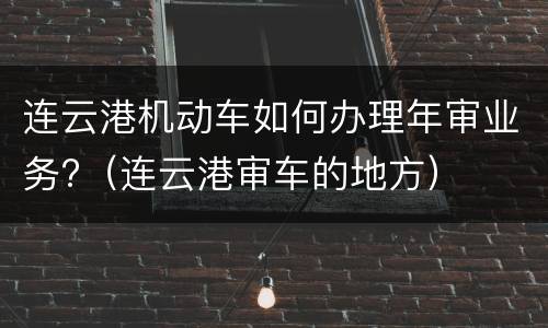 连云港机动车如何办理年审业务?（连云港审车的地方）