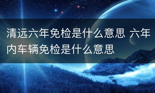 清远六年免检是什么意思 六年内车辆免检是什么意思