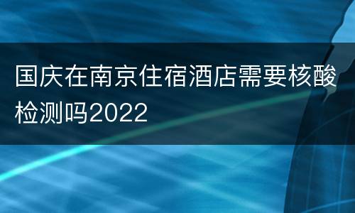 国庆在南京住宿酒店需要核酸检测吗2022
